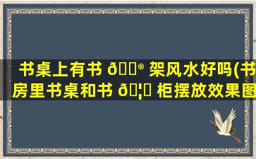 书桌上有书 💮 架风水好吗(书房里书桌和书 🦋 柜摆放效果图)